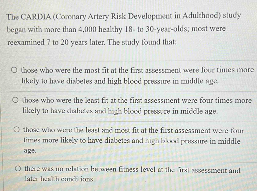 The CARDIA (Coronary Artery Risk Development in Adulthood) study
began with more than 4,000 healthy 18 - to 30-year -olds; most were
reexamined 7 to 20 years later. The study found that:
those who were the most fit at the first assessment were four times more
likely to have diabetes and high blood pressure in middle age.
those who were the least fit at the first assessment were four times more
likely to have diabetes and high blood pressure in middle age.
those who were the least and most fit at the first assessment were four
times more likely to have diabetes and high blood pressure in middle
age.
there was no relation between fitness level at the first assessment and
later health conditions.