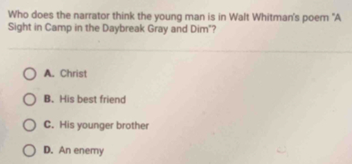 Who does the narrator think the young man is in Walt Whitman's poem "A
Sight in Camp in the Daybreak Gray and Dim"?
A. Christ
B. His best friend
C. His younger brother
D. An enemy