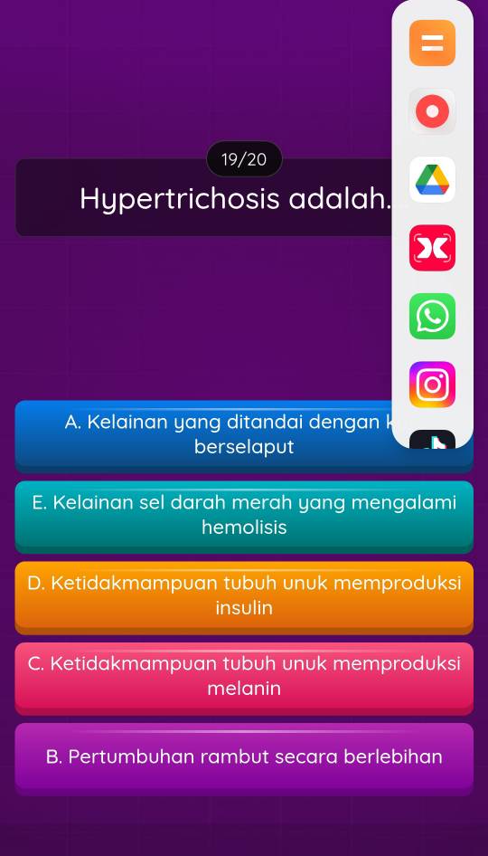 =
19/20
Hypertrichosis adalah.
A. Kelainan yang ditandai dengan k
berselaput
E. Kelainan sel darah merah yang mengalami
hemolisis
D. Ketidakmampuan tubuh unuk memproduksi
insulin
C. Ketidakmampuan tubuh unuk memproduksi
melanin
B. Pertumbuhan rambut secara berlebihan