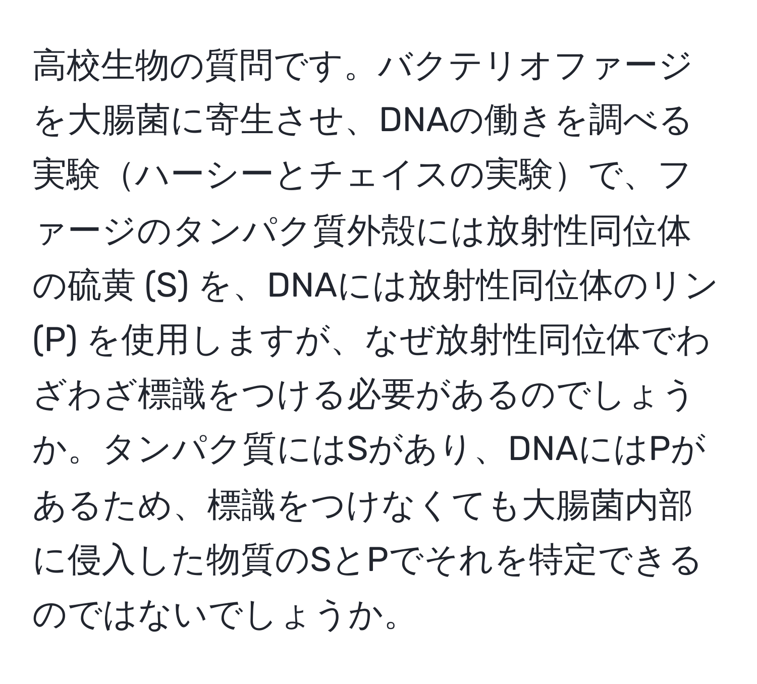 高校生物の質問です。バクテリオファージを大腸菌に寄生させ、DNAの働きを調べる実験ハーシーとチェイスの実験で、ファージのタンパク質外殻には放射性同位体の硫黄 (S) を、DNAには放射性同位体のリン (P) を使用しますが、なぜ放射性同位体でわざわざ標識をつける必要があるのでしょうか。タンパク質にはSがあり、DNAにはPがあるため、標識をつけなくても大腸菌内部に侵入した物質のSとPでそれを特定できるのではないでしょうか。