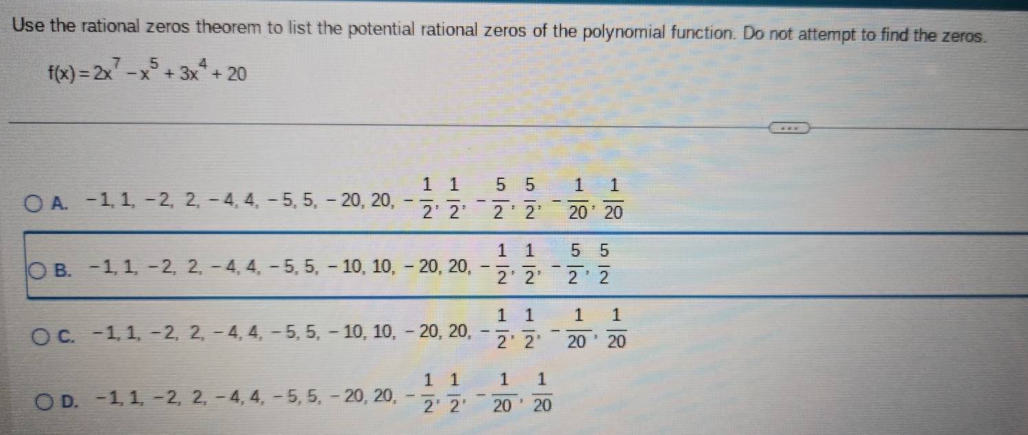 Use the rational zeros theorem to list the potential rational zeros of the polynomial function. Do not attempt to find the zeros.
f(x)=2x^7-x^5+3x^4+20
A. -1, 1, -2, 2, -4, 4, -5, 5, -20, 20, - 1/2 ,  1/2 , - 5/2 ,  5/2 , - 1/20 ,  1/20 
B. -1, 1, -2, 2, -4, 4, -5, 5, -10, 10, -20, 20, - 1/2 ,  1/2 , - 5/2 ,  5/2 
C. -1, 1, -2, 2, -4, 4, -5, 5, -10, 10, -20, 20, - 1/2 ,  1/2 , - 1/20 ,  1/20 
D ,-1, 1, -2, 2, -4, 4, -5, 5, -20, 20, - 1/2 ,  1/2 , - 1/20 ,  1/20 