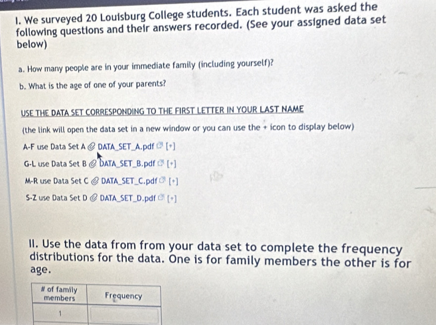 We surveyed 20 Louisburg College students. Each student was asked the 
following questions and their answers recorded. (See your assigned data set 
below) 
a. How many people are in your immediate family (including yourself)? 
b. What is the age of one of your parents? 
USE THE DATA SET CORRESPONDING TO THE FIRST LETTER IN YOUR LAST NAME 
(the link will open the data set in a new window or you can use the + icon to display below) 
A-F use Data Set A DATA_SET_A.pdf 
G-L use Data Set B DATA_SET _B.pdf 
M-R use Data Set C DATA_SET_ C.pdf [+]
S-Z use Data Set D DATA SET D.pdf c° [+ 
II. Use the data from from your data set to complete the frequency 
distributions for the data. One is for family members the other is for 
age.