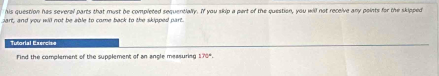 his question has several parts that must be completed sequentially. If you skip a part of the question, you will not receive any points for the skipped 
part, and you will not be able to come back to the skipped part. 
Tutorial Exercise 
Find the complement of the supplement of an angle measuring 170°.