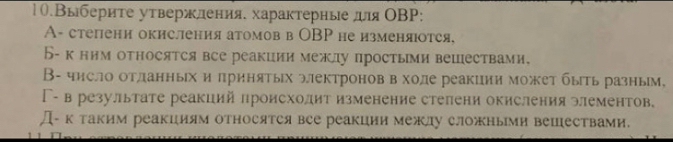 10.Выбериτе уτвержления. характерные дя ОΒP:
A- степени окисления атомов в ОBP не изменяюотся,
Б- к ним относятся все реакции межлу простыми вешествами.
В- число отланных и πринятых электронов вхоле реакции может быть разным,
Γ- в результате реакций πроисхолит изменение степени окисления элементов.
Д- ктаким реакциям относятсявсе реакции межлу сложными вешествами.
1 1