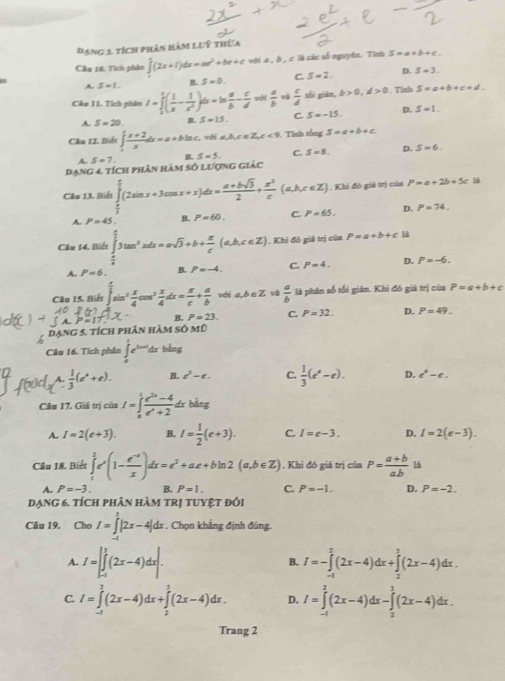 đạng 3 tích phân hàm luý thừa
Cầu 10. Tích phin ∈tlimits '(2x+1)dx=ax^(2x^2)+c với a , b , c là các số nguyên. Tình S=a+b+c.
C. S=2
D. S=3.
A S=1.
B. S=0.
Cău 11. Tích phân I=∈tlimits _2^(5(frac 1)x- 1/x^2 )dx=ln  a/b - c/d vd| a/b va  c/d  shi giān, b>0,d>0 Tính S=a+b+c+d.
A. S=20.
B. S=15.
C. S=-15. D. S=1.
Cầu 12. Biể ∈tlimits _0^(1frac x+2)xdx=a+bln c, v i a,b,c∈ Z,c<9.. Tính tổng S=a+b+c
A S=7.
B. S=5.
C. S=8.
D. S=6.
Dạng 4. tích phân hàm số lượng giác
Câu 13. Biết beginarrayr  x/3  endarray (2sin x+3cos x+x)dx= (a+bsqrt(3))/2 + x^2/c (a,b,c∈ Z). Khi đó giá trị cúa P=a+2b+5c
=
D. P=74.
A. P=45. B. P=60. C. P=65.
Cầu 14. Biết ∈tlimits _ π /6 ^ π /3 3tan^2xdx=asqrt(3)+b+ π /c (a,b,c∈ Z). Khi đó giả trị của P=a+b+ck
D. P=-6.
A. P=6. B. P=-4.
C. P=4.
Cầu 15. Biết ∈tlimits _0^((frac π)4)sin^2 x/4 cos^2 x/4 dx= π /c + a/b  với a,b∈ Z và  a/b  là phân số tối giản. Khi đó giá trị của P=a+b+c
C. P=32. D. P=49.
P=17
B. P=23.
L dạng 5. tích phân hàm só mũ
Câu 16. Tích phân ∈tlimits _0^(1e^3x+1)dxbing
a  1/3 (e^4+e).
B. c^3-e. C.  1/3 (e^4-e). D. e^4-e.
Câu 17. Giá trị của I=∈tlimits _0^(1frac e^2x)-4e^x+2dx bàng
A. I=2(e+3). B. I= 1/2 (e+3). C. I=e-3. D. I=2(e-3).
Câu 18. Biết ∈tlimits _1^(2e^x)(1- (e^(-x))/x )dx=e^2+ae+bln 2(a,b∈ Z). Khi đó giá trị của P= (a+b)/ab  B
A. P=-3. B. P=1. C. P=-1. D. P=-2.
dạng 6. tích phân hàm trị tuyệt đói
Câu 19. Cho I=∈tlimits _(-1)^3|2x-4|dx. Chọn khẳng định đúng.
A. I=∈t _(-1)^1(2x-4)dx|. I=-∈tlimits _(-1)^2(2x-4)dx+∈tlimits _2^3(2x-4)dx.
B.
C. I=∈tlimits _(-1)^2(2x-4)dx+∈tlimits _2^3(2x-4)dx. I=∈tlimits _(-1)^2(2x-4)dx-∈tlimits _2^3(2x-4)dx.
D.
Trang 2