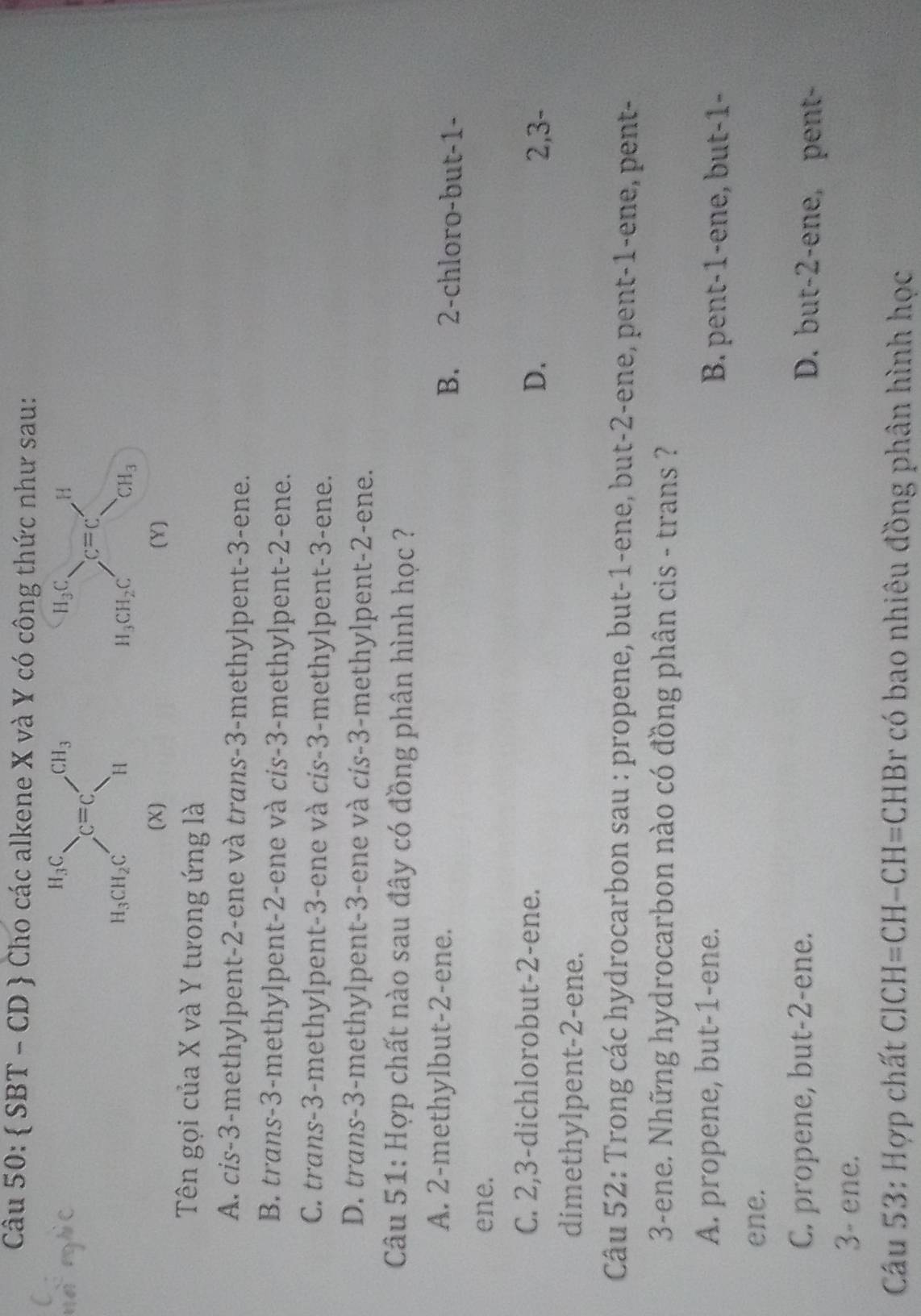  SBT - CD  Cho các alkene X và Y có công thức như sau:
(X) (Y)
Tên gọi của X và Y tưong ứng là
A. cis-3-methylpent-2-ene và trans-3-methylpent-3-ene.
B. trans-3-methylpent-2-ene và cis-3-methylpent-2-ene.
C. trans-3-methylpent-3-ene và cis-3-methylpent-3-ene.
D. trans-3-methylpent-3-ene và cis-3-methylpent-2-ene.
Câu 51: Hợp chất nào sau đây có đồng phân hình học ?
A. 2-methylbut-2-ene. B. 2-chloro-but-1-
ene.
C. 2,3-dichlorobut-2-ene. D.
2,3-
dimethylpent-2-ene.
Câu 52: Trong các hydrocarbon sau : propene, but-1-ene, but-2-ene, pent-1-ene, pent-
3-ene. Những hydrocarbon nào có đồng phân cis - trans ?
A. propene, but-1-ene. B. pent-1-ene, but-1-
ene.
C. propene, but-2-ene.
D. but-2-ene, pent-
3- ene.
Câu 53: Hợp chất ClCH=CH-( CH=CHBr có bao nhiêu đồng phân hình học