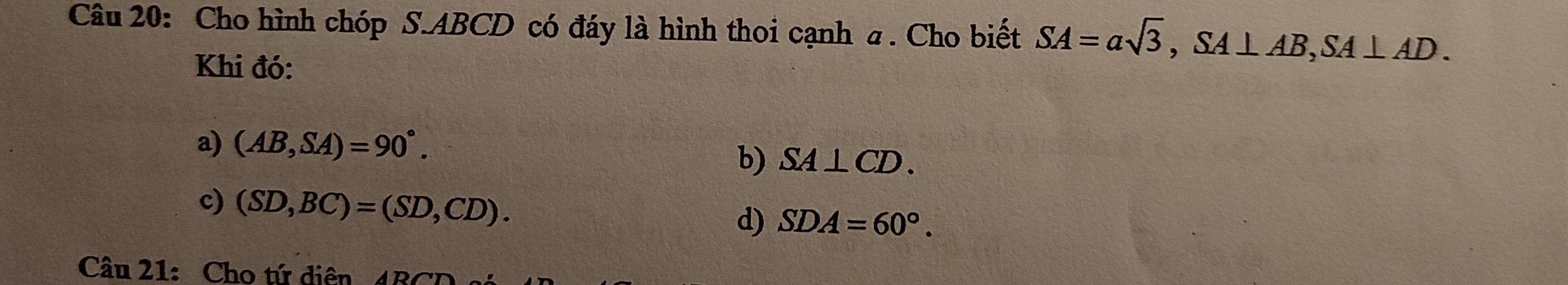 Cho hình chóp S. ABCD có đáy là hình thoi cạnh a. Cho biết SA=asqrt(3), SA⊥ AB, SA⊥ AD. 
Khi đó:
a) (AB,SA)=90°.
b) SA⊥ CD.
c) (SD,BC)=(SD,CD). d) SDA=60°. 
Câu 21: Cho tứ diện 4BCD