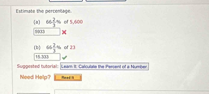 Estimate the percentage. 
(a) 66 2/3 % of 5,600
5933
(b) 66 2/3 % of 23
15.333
Suggested tutorial: |Learn It: Calculate the Percent of a Number. 
Need Help? Read It