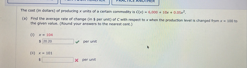 PRACTCE ÄNOTHER 
The cost (in dollars) of producing x units of a certain commodity is C(x)=6,000+10x+0.05x^2. 
(a) Find the average rate of change (in $ per unit) of C with respect to x when the production level is changed from x=100 to 
the given value. (Round your answers to the nearest cent.) 
(i) x=104
$ 20.20 per unit 
(ii) x=101
$□ * per unit