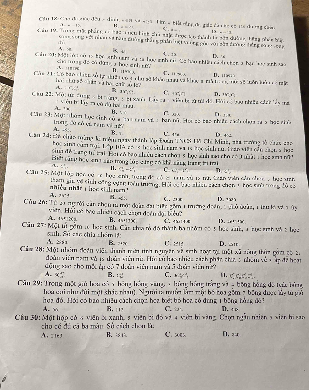 Cho đa giác đều # đinh, n∈ N và n≥ 3.  Tìm # biết rằng đa giác đã cho có 135 đường chéo.
A. n=15.
B. n=27. C. n=8. D. n=18.
Câu 19: Trong mặt phẳng có bao nhiêu hình chữ nhật được tạo thành từ bốn đường thẳng phân biệt
song song với nhau và năm đường thăng phân biệt vuồng góc với bốn đường thắng song song
đó.
A. 60. B. 48. C. 20. D. 36.
Câu 20: Một lớp có 15 học sinh nam và 20 học sinh nữ. Có bao nhiêu cách chọn 5 bạn học sinh sao
cho trong đó có đúng 3 học sinh nữ?
A. 110790, B. 119700 C. 117900. D. 110970.
Câu 21: Có bao nhiêu số tự nhiên có 4 chữ số khác nhau và khác 0 mà trong mỗi số luôn luôn có mặt
hai chữ số chẵn và hai chữ số lẻ?
B.
A. 4!C_4^1C_5^1. 3!C_3^2C_5^2 C. 4!C_4^2C_5^2. D. 3!C_4^2C_5^2.
Câu 22: Một túi đựng 6 bi trắng, 5 bi xanh. Lấy ra 4 viên bị từ túi đó. Hỏi có bao nhiêu cách lấy mà
4 viên bi lấy ra có đủ hai màu.
A. 300, B. 310. C. 320. D. 330.
Câu 23: Một nhóm học sinh có 6 bạn nam và 5 bạn nữ. Hỏi có bao nhiêu cách chọn ra 5 học sinh
trong đó có cả nam và nữ?
A. 455. B. 7 C. 456. D. 462.
Câu 24: Để chào mừng ki niệm ngày thành lập Đoàn TNCS Hồ Chí Minh, nhà trường tổ chức cho
học sinh cắm trại. Lớp 10A có 19 học sinh nam và 16 học sinh nữ. Giáo viên cần chọn 5 học
sinh để trang trí trại. Hỏi có bao nhiêu cách chọn 5 học sinh sao cho có ít nhất 1 học sinh nữ?
Biết rằng học sinh nào trong lớp cũng có khă năng trang trí trại.
A. C_(19)^5
B. C_(35)^5-C_(19)^5. C. C_(35)^5-C_(16)^5 D. C
Câu 25: Một lớp học có 40 học sinh, trong đó có 25 nam và 15 nữ. Giáo viên cần chọn 3 học sinh
tham gia yệ sinh công cộng toàn trường. Hỏi có bao nhiêu cách chọn 3 học sinh trong đó có
nhiều nhất 1 học sinh nam?
A. 2625. B. 455. C. 2300. D. 3080.
Câu 26: Từ 20 người cần chọn ra một đoàn đại biểu gồm 1 trưởng đoàn, 1 phó đoàn, 1 thư kí và 3 ủy
viên. Hỏi có bao nhiêu cách chọn đoàn đại biểu?
A. 4651200. B. 4651300. C. 4651400. D. 4651500.
Câu 27: Một tổ gồm 10 học sinh. Cần chia tổ đó thành ba nhóm có 5 học sinh, 3 học sinh và 2 học
sinh. Số các chia nhóm là:
A. 2880. B. 2520. C. 2515. D. 2510.
Câu 28: Một nhóm đoàn viên thanh niên tình nguyện về sinh hoạt tại một xã nông thôn gồm có 21
đoàn viên nam và 15 đoàn viên nữ. Hỏi có bao nhiêu cách phân chia 3 nhóm về 3 ấp để hoạt
động sao cho mỗi ấp có 7 đoàn viên nam và 5 đoàn viên nữ?
A. 3C_(36)^(12). B. C_(36)^(12). C. 3C_(21)^7C_(15)^5. D. C_(21)^7C_(15)^5C_(14)^7C_(10)^5.
Câu 29: Trong một giỏ hoa có 5 bông hồng vàng, 3 bông hồng trắng và 4 bông hồng đỏ (các bông
hoa coi như đôi một khác nhau). Người ta muồn làm một bó hoa gồm 7 bông được lấy từ giỏ
hoa đó. Hỏi có bao nhiêu cách chọn hoa biết bó hoa có đúng 1 bông hồng đỏ?
A. 56. B. 112. C. 224. D. 448.
Câu 30: Một hộp có 6 viên bi xanh, 5 viên bi đỏ và 4 viên bi vàng. Chọn ngẫu nhiên 5 viên bi sao
cho có đủ cả ba màu. Số cách chọn là:
A. 2163. B. 3843. C. 3003. D. 840.