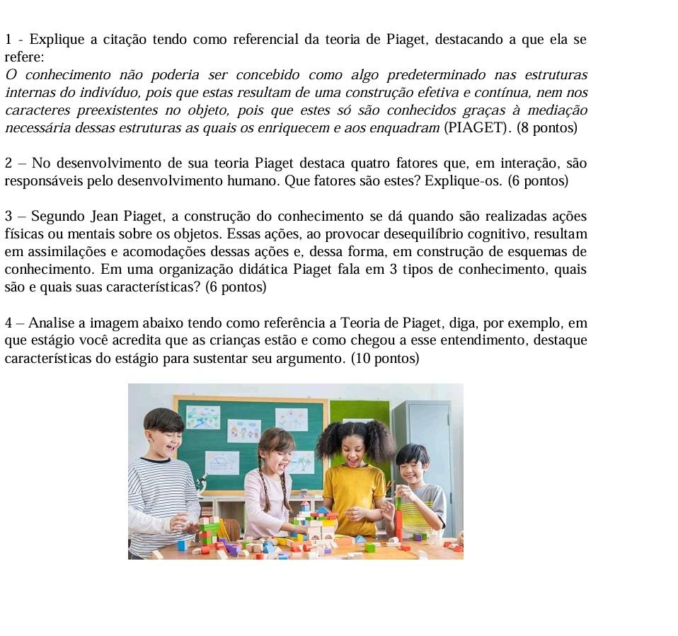 Explique a citação tendo como referencial da teoria de Piaget, destacando a que ela se 
refere: 
O conhecimento não poderia ser concebido como algo predeterminado nas estruturas 
internas do indivíduo, pois que estas resultam de uma construção efetiva e contínua, nem nos 
caracteres preexistentes no objeto, pois que estes só são conhecidos graças à mediação 
necessária dessas estruturas as quais os enriquecem e aos enquadram (PIAGET). (8 pontos) 
2 - No desenvolvimento de sua teoria Piaget destaca quatro fatores que, em interação, são 
responsáveis pelo desenvolvimento humano. Que fatores são estes? Explique-os. (6 pontos) 
3 - Segundo Jean Piaget, a construção do conhecimento se dá quando são realizadas ações 
físicas ou mentais sobre os objetos. Essas ações, ao provocar desequilíbrio cognitivo, resultam 
em assimilações e acomodações dessas ações e, dessa forma, em construção de esquemas de 
conhecimento. Em uma organização didática Piaget fala em 3 tipos de conhecimento, quais 
são e quais suas características? (6 pontos) 
4 - Analise a imagem abaixo tendo como referência a Teoria de Piaget, diga, por exemplo, em 
que estágio você acredita que as crianças estão e como chegou a esse entendimento, destaque 
características do estágio para sustentar seu argumento. (10 pontos)