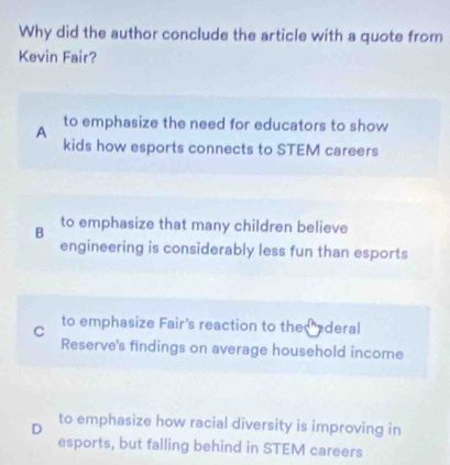 Why did the author conclude the article with a quote from
Kevin Fair?
A
to emphasize the need for educators to show
kids how esports connects to STEM careers
B to emphasize that many children believe
engineering is considerably less fun than esports
C to emphasize Fair's reaction to the ederal
Reserve's findings on average household income
D to emphasize how racial diversity is improving in
esports, but falling behind in STEM careers