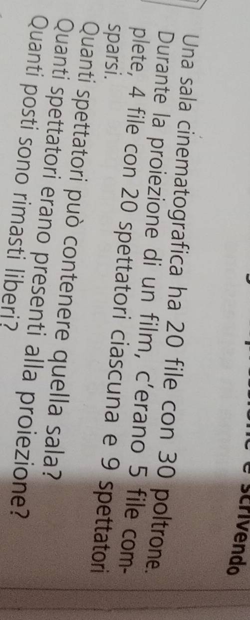 scrivendo 
Una sala cinematografica ha 20 file con 30 poltrone. 
Durante la proiezione di un film, c’erano 5 file com- 
plete, 4 file con 20 spettatori ciascuna e 9 spettatori 
sparsi. 
Quanti spettatori può contenere quella sala? 
Quanti spettatori erano presenti alla proiezione? 
Quanti posti sono rimasti liberi?