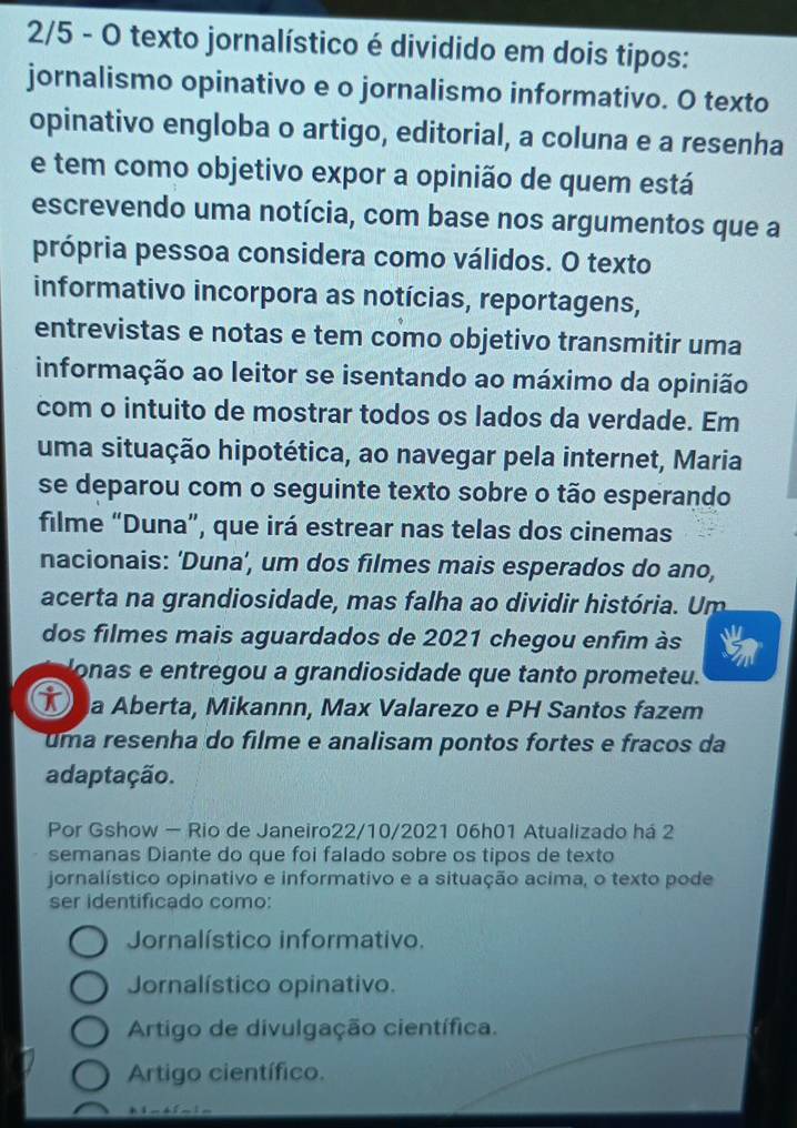 2/5 - O texto jornalístico é dividido em dois tipos:
jornalismo opinativo e o jornalismo informativo. O texto
opinativo engloba o artigo, editorial, a coluna e a resenha
e tem como objetivo expor a opinião de quem está
escrevendo uma notícia, com base nos argumentos que a
própria pessoa considera como válidos. O texto
informativo incorpora as notícias, reportagens,
entrevistas e notas e tem como objetivo transmitir uma
informação ao leitor se isentando ao máximo da opinião
com o intuito de mostrar todos os lados da verdade. Em
uma situação hipotética, ao navegar pela internet, Maria
se deparou com o seguinte texto sobre o tão esperando
filme “Duna”, que irá estrear nas telas dos cinemas
nacionais: ‘Duna’, um dos filmes mais esperados do ano,
acerta na grandiosidade, mas falha ao dividir história. Um
dos filmes mais aguardados de 2021 chegou enfim às
lonas e entregou a grandiosidade que tanto prometeu.
T a Aberta, Mikannn, Max Valarezo e PH Santos fazem
uma resenha do filme e analisam pontos fortes e fracos da
adaptação.
Por Gshow - Rio de Janeiro22/10/2021 06h01 Atualizado há 2
semanas Diante do que foi falado sobre os tipos de texto
jornalístico opinativo e informativo e a situação acima, o texto pode
ser identificado como:
Jornalístico informativo.
Jornalístico opinativo.
Artigo de divulgação científica.
Artigo científico.