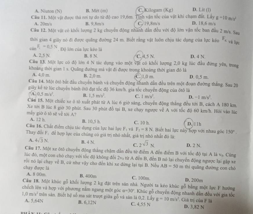 A. Niuton (N) B. Mét (m) C. Kilogam (Kg) D. Lit (l)
Câu 11. Một vật được thả rơi tự do từ độ cao 19,6m. Tỉnh vận tốc của vật khi chạm đất. Lấy g=10m/s^2
A. 20m/s B. 9,8m/s C, 19,8m/s D. 18,6 m/s
Câu 12. Một vật có khối lượng 2 kg chuyển động nhanh dần đều với độ lớn vận tốc ban đầu 2 m/s. Sau
thời gian 4 giãy nó đi được quãng đường 24 m. Biết rằng vật luôn chịu tác dụng của lực kéo F_K
và lực
càn F_t=0.5N. Độ lớn của lực kéo là
A. 2,5 N. B. 8 N. C. 4,5 N. D. 4 N.
Câu 13. Một lực có độ lớn 4 N tác dụng vào một vật có khổi lượng 2,0 kg lúc đầu đứng yên, trong
khoảng thời gian 1 s. Quãng đường mả vật đi được trong khoảng thời gian đó là
A. 4,0 m. B. 2,0 m. C. 1,0 m. D. 0,5 m.
Câu 14. Một ôtô bắt đầu chuyển bánh và chuyển động nhanh dần đều trên một đoạn đường thẳng. Sau 20
giãy kể từ lúc chuyển bánh ôtô đạt tốc độ 36 km/h. gia tốc chuyển động của ôtô là
A. 0,5m/s^2. B. 1,5m/s^2. C. 1m/s^2.
D. -1m/s^2.
Câu 15. Một chiếc xe ô tô xuất phát từ A lúc 6 giờ sáng, chuyển động thắng đều tới B, cách A 180 km.
Xe tới B lúc 8 giờ 30 phút. Sau 30 phút đồ tại B, xe chạy ngược về A với tốc độ 60 km/h. Hỏi vào lúc
mẫy giờ ô tō sẽ về tới A?
A. 12 h. B. 10,5 h. C. 10 h. D. 11h
Câu 16. Chất điểm chịu tác dụng của lực hai lực F_1 và F_2=8N. Biết hai lực này hợp với nhau góc 150°.
Thay đổi F_1 để hợp lực của chúng có giá trị nhỏ nhất, giá trị nhỏ nhất đó là:
A. 4sqrt(3)N. B. 4 N. 2sqrt(3)N. D. 2 N.
C.
Câu 17. Một xe ôtô chuyển động thẳng chậm dằn đều từ điểm A đến điểm B với tốc độ tại A là V_0. Cùng
lúc đó, một con chó chạy với tốc độ không đổi 2 20* 20.20= A ừ A đến B, đến B nó lại chuyển động ngược lại gặp xe
rồi nó lại chạy về B, cứ như vậy cho đến khi xe dừng lại tại B. Nếu AB=50m thì quāng đường con chó
chạy được là
A. 8 00m. B. 400m C. 100m. D. 200m
Câu 18. Một khúc gỗ khối lượng 2 kg đặt trên sản nhà. Người ta kéo khúc gỗ bằng một lực F hướng
chếch lên và hợp với phương nằm ngang một góc alpha =30° 7. Khúc gỗ chuyển động nhanh dần đều với gia tốc
1,0m/s^2 trên sản. Biết hệ số ma sát trượt giữa gỗ và sản là 0,2. Lấy g=10m/s^2. Giá trị của F là
A. 5,64N B. 6,12N C. 4,55 N D. 3,82 N