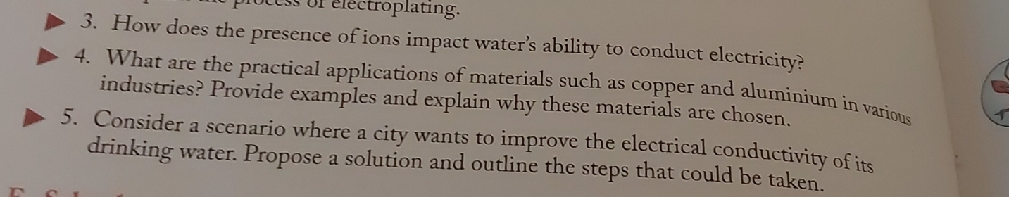 ss of electroplating. 
3. How does the presence of ions impact water’s ability to conduct electricity? 
4. What are the practical applications of materials such as copper and aluminium in various 
industries? Provide examples and explain why these materials are chosen. 
1 
5. Consider a scenario where a city wants to improve the electrical conductivity of its 
drinking water. Propose a solution and outline the steps that could be taken.