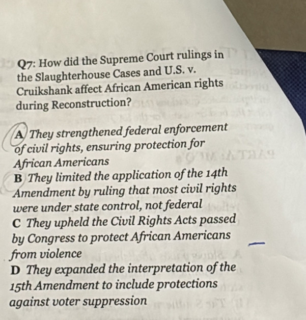 How did the Supreme Court rulings in
the Slaughterhouse Cases and U.S. v.
Cruikshank affect African American rights
during Reconstruction?
A They strengthened federal enforcement
of civil rights, ensuring protection for
African Americans
B They limited the application of the 14th
Amendment by ruling that most civil rights
were under state control, not federal
C They upheld the Civil Rights Acts passed
by Congress to protect African Americans
from violence
D They expanded the interpretation of the
15th Amendment to include protections
against voter suppression