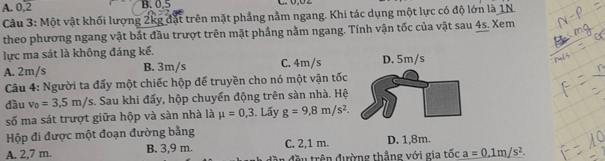 A. 0, 2 B. 0, 5
C. 0, 0 2
Câu 3: Một vật khối lượng 2kg đặt trên mặt phẳng nằm ngang. Khi tác dụng một lực có độ lớn là 1N
theo phương ngang vật bắt đầu trượt trên mặt phẳng nằm ngang. Tính vận tốc của vật sau 4s. Xem
lực ma sát là không đáng kế.
B. 3m/s C. 4m/s
A. 2m/s
Câu 4: Người ta đẩy một chiếc hộp để truyền cho nó một vận tốc
đầu v_0=3,5m/s :. Sau khi đẩy, hộp chuyển động trên sàn nhà. Hệ
số ma sát trượt giữa hộp và sàn nhà là mu =0,3. Lấy g=9,8m/s^2. 
Hộp đi được một đoạn đường bằng
B. 3,9 m.
C. 2,1 m. D. 1,8m.
A. 2,7 m. a=0,1m/s^2. 
n đều trên đường thẳng với gia tốc