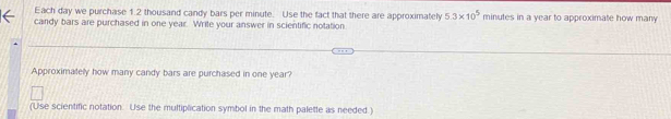 Each day we purchase 1.2 thousand candy bars per minute. Use the fact that there are approximately 5.3* 10^5
candy bars are purchased in one year. Write your answer in scientific notation. minutes in a year to approximate how many 
Approximatelly how many candy bars are purchased in one year? 
(Use scientific notation. Use the multiplication symbol in the math palette as needed.)