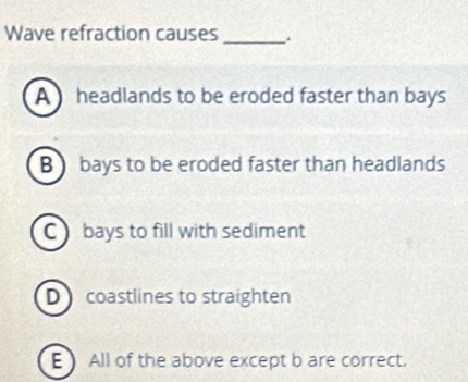 Wave refraction causes_
A headlands to be eroded faster than bays
B ) bays to be eroded faster than headlands
C bays to fill with sediment
D coastlines to straighten
E ) All of the above except b are correct.