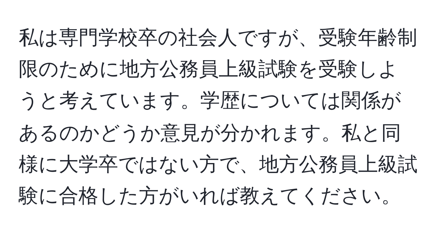 私は専門学校卒の社会人ですが、受験年齢制限のために地方公務員上級試験を受験しようと考えています。学歴については関係があるのかどうか意見が分かれます。私と同様に大学卒ではない方で、地方公務員上級試験に合格した方がいれば教えてください。