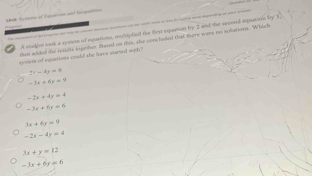 Question ID
Uni: Systems of Equations and Inequalities
The movement of the progress bar may be uneven because questions can be worth more or less (v luning zero) depending on your answer
Progress
A student took a system of equations, multiplied the first equation by 2 and the second equation by 3,
then added the results together. Based on this, she concluded that there were no solutions. Which
system of equations could she have started with?
2x-4y=6
-3x+6y=9
-2x+4y=4
-3x+6y=6
3x+6y=9
-2x-4y=4
3x+y=12
-3x+6y=6
