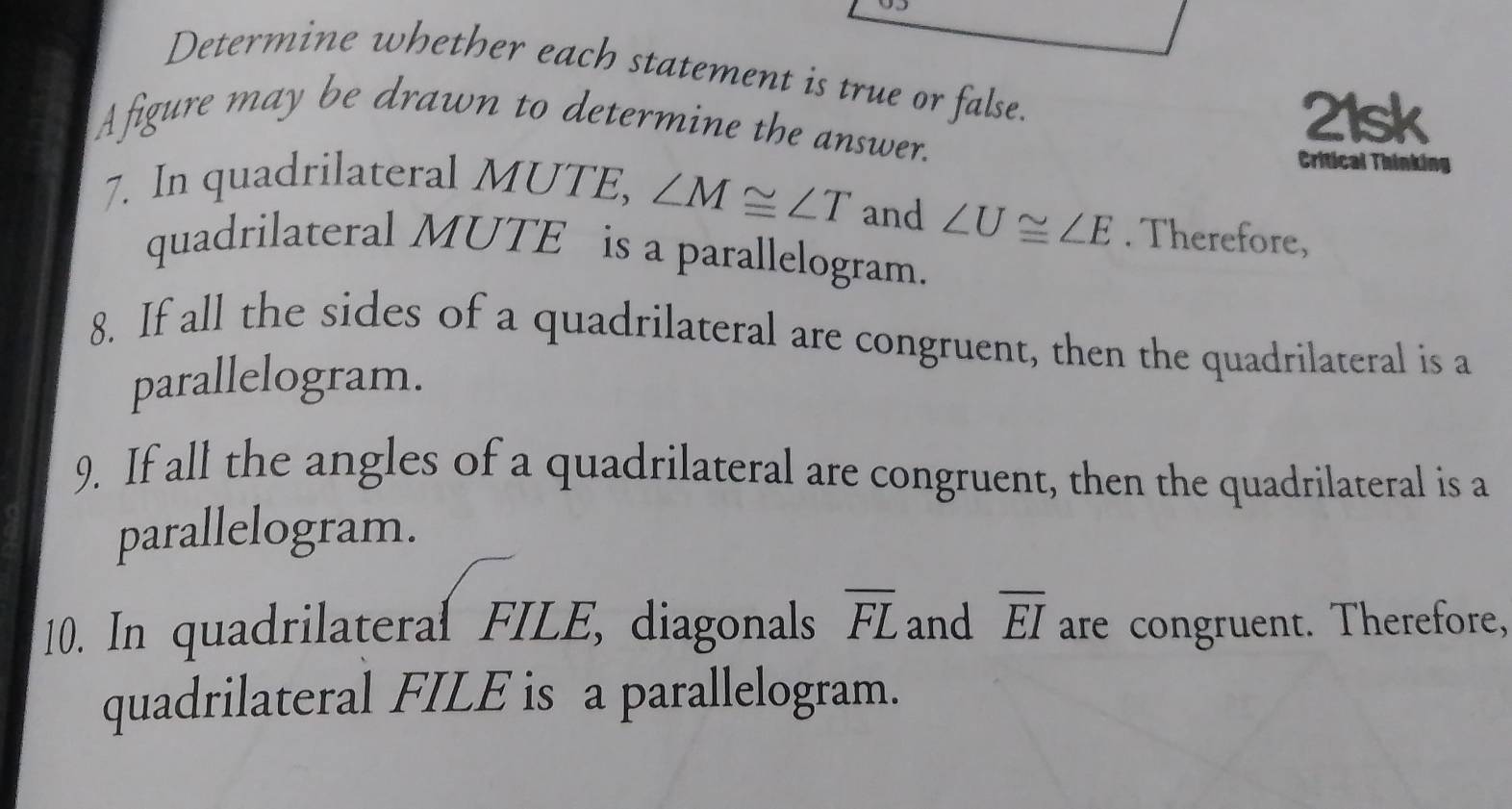 Determine whether each statement is true or false. 
A figure may be drawn to determine the answer. 
21sk 
Critical Thinking 
7. In quadrilateral MUTE, ∠ M≌ ∠ T and ∠ U≌ ∠ E. Therefore, 
quadrilateral MUTE is a parallelogram. 
8. If all the sides of a quadrilateral are congruent, then the quadrilateral is a 
parallelogram. 
9. If all the angles of a quadrilateral are congruent, then the quadrilateral is a 
parallelogram. 
10. In quadrilatera FILE, diagonals overline FL and overline EI are congruent. Therefore, 
quadrilateral FILE is a parallelogram.