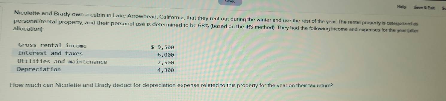 Help Save & Exit Sự 
Nicolette and Brady own a cabin in Lake Arrowhead, California, that they rent out during the winter and use the rest of the year. The rental property is categorized as 
personal/rental property, and their personal use is determined to be 68% (based on the IRS method). They had the following income and expenses for the year (after 
allocation): 
How much can Nicolette and Brady deduct for depreciation expense related to this property for the year on their tax return?