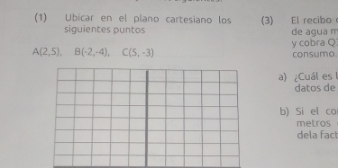 (1) Ubicar en el plano cartesiano los (3) El recibo 
siguientes puntos de agua n 
y cobra Q
A(2,5), B(-2,-4), C(5,-3)
consumo. 
a) ¿Cuál es1 
datos de 
b) Si el co 
metros 
dela fac