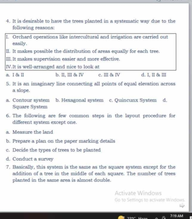 It is desirable to have the trees planted in a systematic way due to the
following reasons:
I. Orchard operations like intercultural and irrigation are carried out
easily.
II. It makes possible the distribution of areas equally for each tree.
III. It makes supervision easier and more effective.
IV.It is well-arranged and nice to look at
a. I & Ⅱ b. II, III & IV c. III & Ⅳ d. I, II & III
5. It is an imaginary line connecting all points of equal elevation across
a slope.
a. Contour system b. Hexagonal system c. Quincunx System d.
Square System
6. The following are few common steps in the layout procedure for
different system except one.
a. Measure the land
b. Prepare a plan on the paper marking details
c. Decide the types of trees to be planted
d. Conduct a survey
7. Basically, this system is the same as the square system except for the
addition of a tree in the middle of each square. The number of trees
planted in the same area is almost double.
Activate Windows
Go to Settings to activate Windows.
192° M