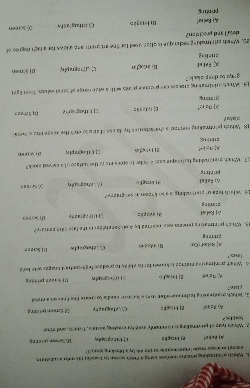 Which printmaking process involves using a mesh screen to transfer ink onto a substrate,
except in areas made impermeable to the ink by a blocking stencil?
A) Relief B) Intaglio C) Lithography D) Screen printing
2. Which type of printmaking is commonly used for creating posters, T-shirts, and other
textiles ?
A) Relief B) Intaglio C) Lithography D) Screen printing
3. Which printmaking technique often uses a burin or needle to create fine lines on a metal
plate?
A) Relief B) Intaglio C) Lithography D) Screen printing
4. Which printmaking method is known for its ability to produce high-contrast images with bold
lines?
A) Relief (Cor B) Intaglio C) Lithography D) Screen
printing
15. Which printmaking process was invented by Alois Senefelder in the late 18th century?
A) Relief B) Intaglio C) Lithography D) Screen
printing
16. Which type of printmaking is also known as serigraphy?
A) Relief B) Intaglio C) Lithography D) Screen
printing
17. Which printmaking technique uses a roller to apply ink to the surface of a carved block?
A) Relief B) Intaglio C) Lithography D) Screen
printing
18. Which printmaking method is characterized by its use of acid to etch the image into a metal
plate?
A) Relief B) Intaglio C) Lithography D) Screen
printing
19. Which printmaking process can produce prints with a wide range of tonal values, from light
grays to deep blacks?
A) Relief B) Intaglio C) Lithography D) Screen
printing
20. Which printmaking technique is often used for fine art prints and allows for a high degree of
detail and precision?
A) Relief B) Intaglio C) Lithography D) Screen
printing