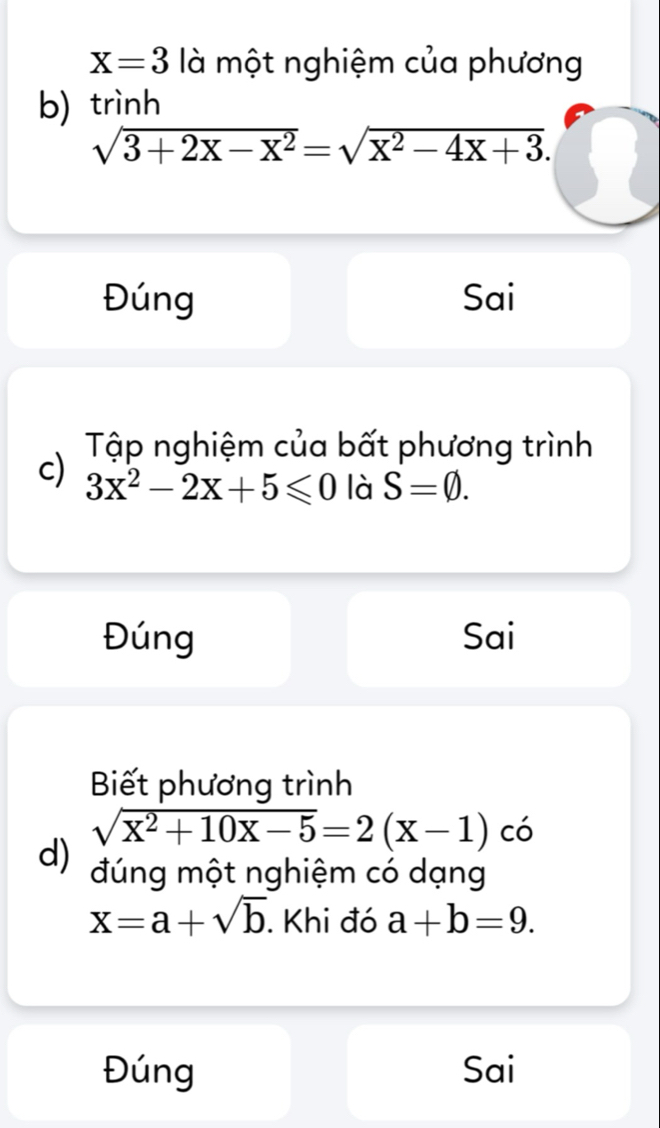 X=3 là một nghiệm của phương 
b) trình
sqrt(3+2X-X^2)=sqrt(X^2-4X+3). 
Đúng Sai 
Tập nghiệm của bất phương trình 
c) 3x^2-2x+5≤slant 0 là S=varnothing. 
Đúng Sai 
Biết phương trình
sqrt(X^2+10X-5)=2(X-1) có 
d) đúng một nghiệm có dạng
x=a+sqrt(b). Khi đó a+b=9. 
Đúng Sai