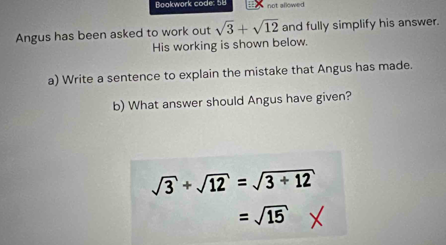 Bookwork code: 5B not allowed 
Angus has been asked to work out sqrt(3)+sqrt(12) and fully simplify his answer. 
His working is shown below. 
a) Write a sentence to explain the mistake that Angus has made. 
b) What answer should Angus have given?
sqrt(3)+sqrt(12)=sqrt(3+12)
=sqrt(15)