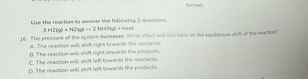 formed.
Use the reaction to answer the following 2 questions.
3H2(g)+N2(g)rightarrow 2NH3(g)+heat
16. The pressure of the system increases. What effect will this have on the equilibrium shift of the reaction?
A. The reaction will shift right towards the reactants.
B. The reaction will shift right towards the products.
C. The reaction will shift left towards the reactants.
D. The reaction will shift left towards the products.