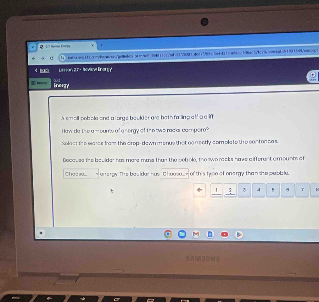 2.7 Noviow Energy × + 
C learnx-swc.k12.com/learnx-svc/getindex/token/66fd89f816d27ad122f25285.d6d7f755-d5a4-434a-a58c d636a0b7fd93/conceptd/1031849/concept 
< Back Losson 2.7 - Roviow Energy 
002 
Ierica Energy 
A small pebble and a large boulder are both falling off a cliff. 
How do the amounts of energy of the two rocks compare? 
Select the words from the drop-down menus that correctly complete the sentences. 
Because the boulder has more mass than the pebble, the two rocks have different amounts of 
Choose_ energy. The boulder has Chooso..≌ of this type of energy than the pebble.
1 2 3 4 5 6 7 8
