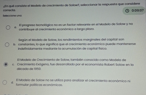 ¿En qué consiste el Modelo de crecimiento de Solow?, seleccionar la respuesta que considere
correcta. 0:09:07
Seleccione una:
El progreso tecnológico no es un factor relevante en el Modelo de Solow y no
a. contribuye al crecimiento económico a largo plazo.
Según el Modelo de Solow, los rendimientos marginales del capital son
b. constantes, lo que significa que el crecimiento económico puede mantenerse
indefinidamente mediante la acumulación de capital físico.
El Modelo de Crecimiento de Solow, también conocido como Modelo de
c. Crecimiento Exógeno, fue desarrollado por el economista Robert Solow en la
década de 1950.
El Modelo de Solow no se utiliza para analizar el crecimiento económico ni
d. formular políticas económicas.