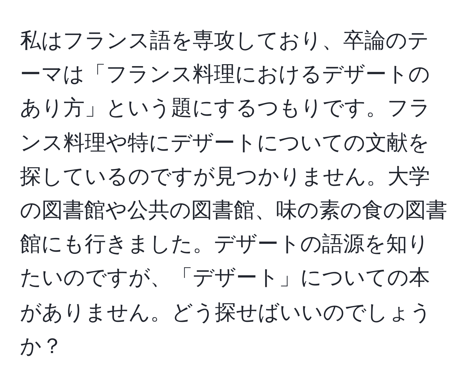 私はフランス語を専攻しており、卒論のテーマは「フランス料理におけるデザートのあり方」という題にするつもりです。フランス料理や特にデザートについての文献を探しているのですが見つかりません。大学の図書館や公共の図書館、味の素の食の図書館にも行きました。デザートの語源を知りたいのですが、「デザート」についての本がありません。どう探せばいいのでしょうか？