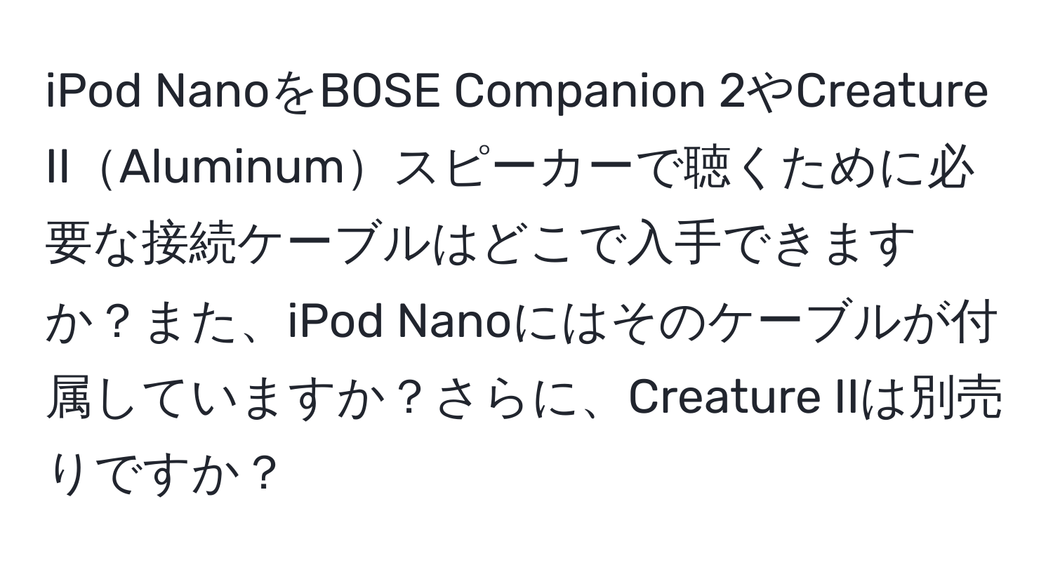 iPod NanoをBOSE Companion 2やCreature IIAluminumスピーカーで聴くために必要な接続ケーブルはどこで入手できますか？また、iPod Nanoにはそのケーブルが付属していますか？さらに、Creature IIは別売りですか？