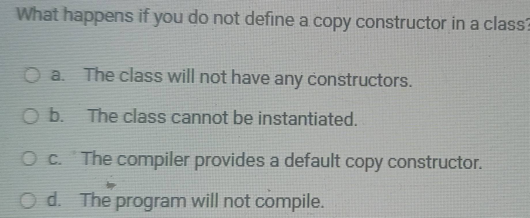 What happens if you do not define a copy constructor in a class?
a. The class will not have any constructors.
b. The class cannot be instantiated.
c. " The compiler provides a default copy constructor.
d. The program will not compile.