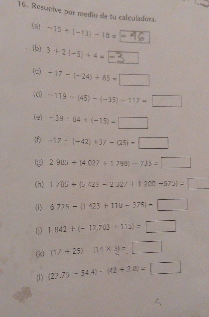 Resuelve por medio de tu calculadora. 
(a) -15+(-13)-18= 1 
(b) 3+2(-5)+4==-
(c) -17-(-24)+85=□
(d) -119-(45)-(-35)-117=□
(e) -39-84+(-15)=□
(f) -17-(-42)+37-(25)=□
(g) 2985+(4027+1798)-735=□
(h) 1785+(5423-2327+1200-575)=□
(i) 6725-(1423+118-375)=□
(j) 1842+(-12,783+115)=□
(k) (17+25)-(14* 3)=□
(1) (22.75-54.4)-(42+2.8)=□