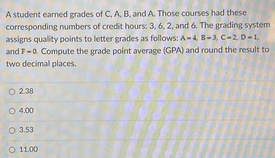 A student earned grades of C, A, B, and A. Those courses had these
corresponding numbers of credit hours : 3, 6, 2, and 6. The grading system
assigns quality points to letter grades as follows: A=4, B=3, C=2, D=1, 
and F=0. Compute the grade point average (GPA) and round the result to
two decimal places.
2.38
4.00
3.53
11.00