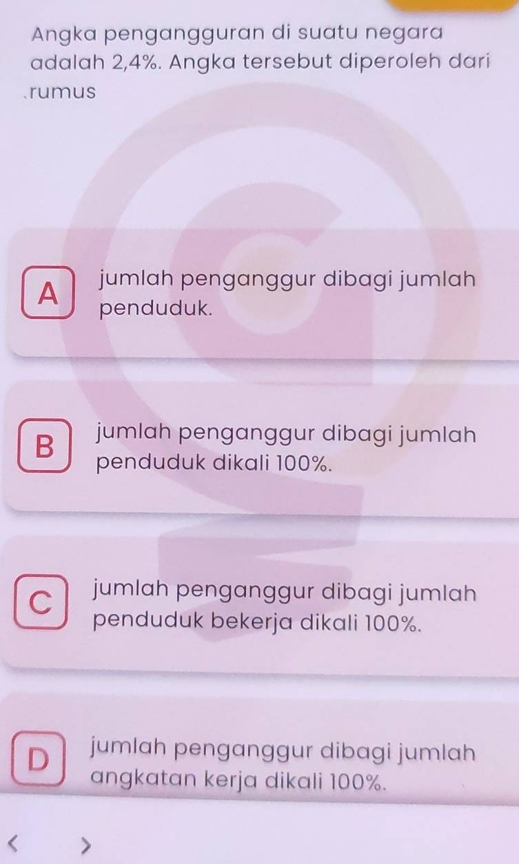 Angka pengangguran di suatu negara
adalah 2,4%. Angka tersebut diperoleh dari
rumus
A jumlah penganggur dibagi jumlah
penduduk.
B jumlah penganggur dibagi jumlah
penduduk dikali 100%.
C jumlah penganggur dibagi jumlah
penduduk bekerja dikali 100%.
D jumlah penganggur dibagi jumlah
angkatan kerja dikali 100%.