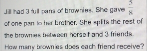 Jill had 3 full pans of brownies. She gave  5/8 
of one pan to her brother. She splits the rest of 
the brownies between herself and 3 friends. 
How many brownies does each friend receive?