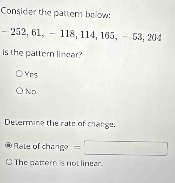 Consider the pattern below:
- 252, 61, - 118, 114, 165, - 53, 204
Is the pattern linear?
Yes
No
Determine the rate of change.
Rate of char ge=□
_n
The pattern is not linear.