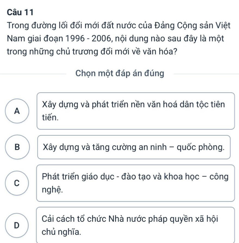 Trong đường lối đổi mới đất nước của Đảng Cộng sản Việt
Nam giai đoạn 1996 - 2006, nội dung nào sau đây là một
trong những chủ trương đổi mới về văn hóa?
Chọn một đáp án đúng
Xây dựng và phát triển nền văn hoá dân tộc tiên
A tiến.
B Xây dựng và tăng cường an ninh - quốc phòng.
Phát triển giáo dục - đào tạo và khoa học - công
C
nghệ.
Cải cách tổ chức Nhà nước pháp quyền xã hội
D
chủ nghĩa.