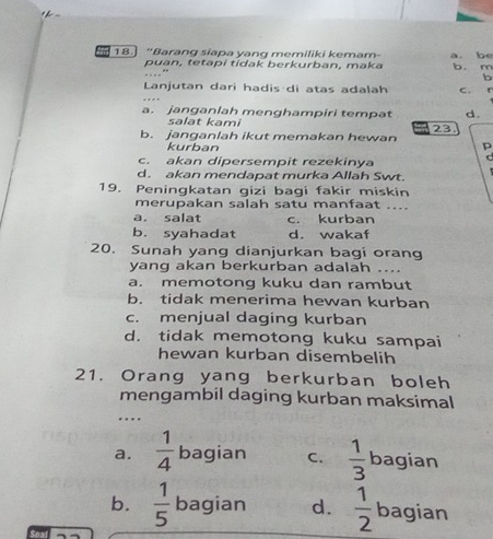 = 18.] “Barang siapa yang memiliki kemam a. be
puan, tetapi tidak berkurban, maka b. m
b
Lanjutan dari hadis di atas adalah c. r
a. janganlah menghampiri tempat d.
salat kami 23
b. janganlah ikut memakan hewan p
kurban
c. akan dipersempit rezekinya
C
d. akan mendapat murka Allah Swt.
19. Peningkatan gizi bagi fakir miskin
merupakan salah satu manfaat ....
a. salat c. kurban
b. syahadat d. wakaf
20. Sunah yang dianjurkan bagi orang
yang akan berkurban adalah ....
a. memotong kuku dan rambut
b. tidak menerima hewan kurban
c. menjual daging kurban
d. tidak memotong kuku sampai
hewan kurban disembelih
21. Orang yang berkurban boleh
mengambil daging kurban maksimal
.
a.  1/4  bagian C.  1/3  bagian
b.  1/5  bagian d.  1/2  bagian
7