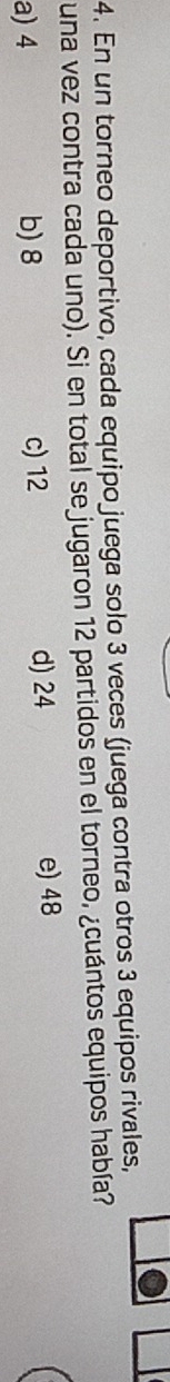 En un torneo deportivo, cada equipo juega solo 3 veces (juega contra otros 3 equipos rivales,
una vez contra cada uno). Si en total se jugaron 12 partidos en el torneo, ¿cuántos equipos había?
a) 4 b) 8 c) 12
d) 24 e) 48