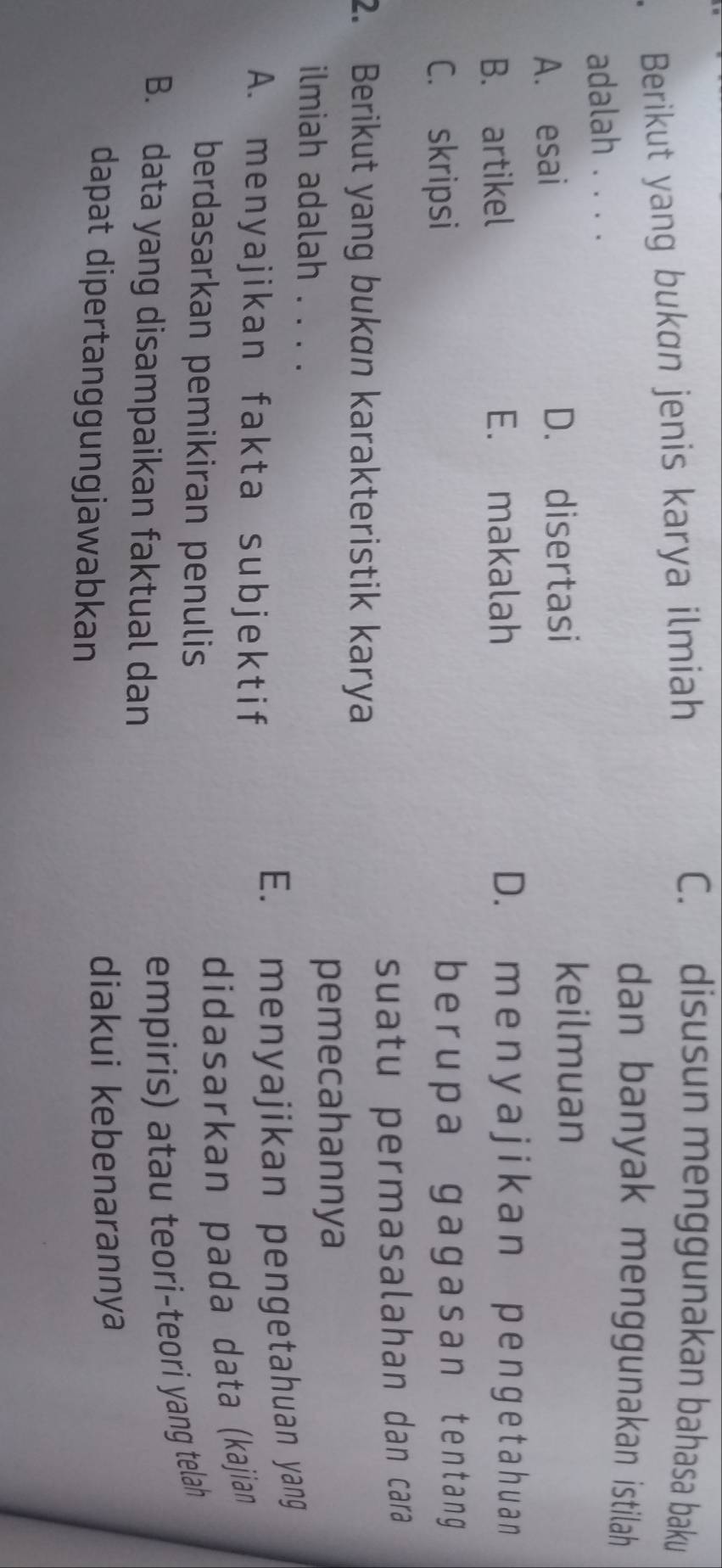 Berikut yang bukɑn jenis karya ilmiah
C. disusun menggunakan bahasa baku
adalah . . . .
dan banyak menggunakan istilah
A. esai D. disertasi
keilmuan
B. artikel E. makalah D. m e n y a j ikan p enget ahuan
C. skripsi berupa gagasan tentang 
suatu permasalahan dan cara
2. Berikut yang bukan karakteristik karya
ilmiah adalah . . . . pemecahannya
A. menyajikan fakta subjektif E. menyajikan pengetahuan yang
berdasarkan pemikiran penulis
didasarkan pada data (kajian
B. data yang disampaikan faktual dan
empiris) atau teori-teori yang telah
dapat dipertanggungjawabkan diakui kebenarannya