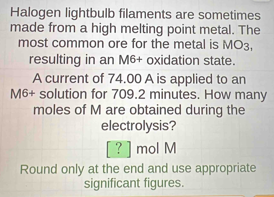 Halogen lightbulb filaments are sometimes 
made from a high melting point metal. The 
most common ore for the metal is MO_3, 
resulting in an M6 + oxidation state. 
A current of 74.00 A is applied to an
M6 + solution for 709.2 minutes. How many 
moles of M are obtained during the 
electrolysis? 
[ ? ] mol M
Round only at the end and use appropriate 
significant figures.