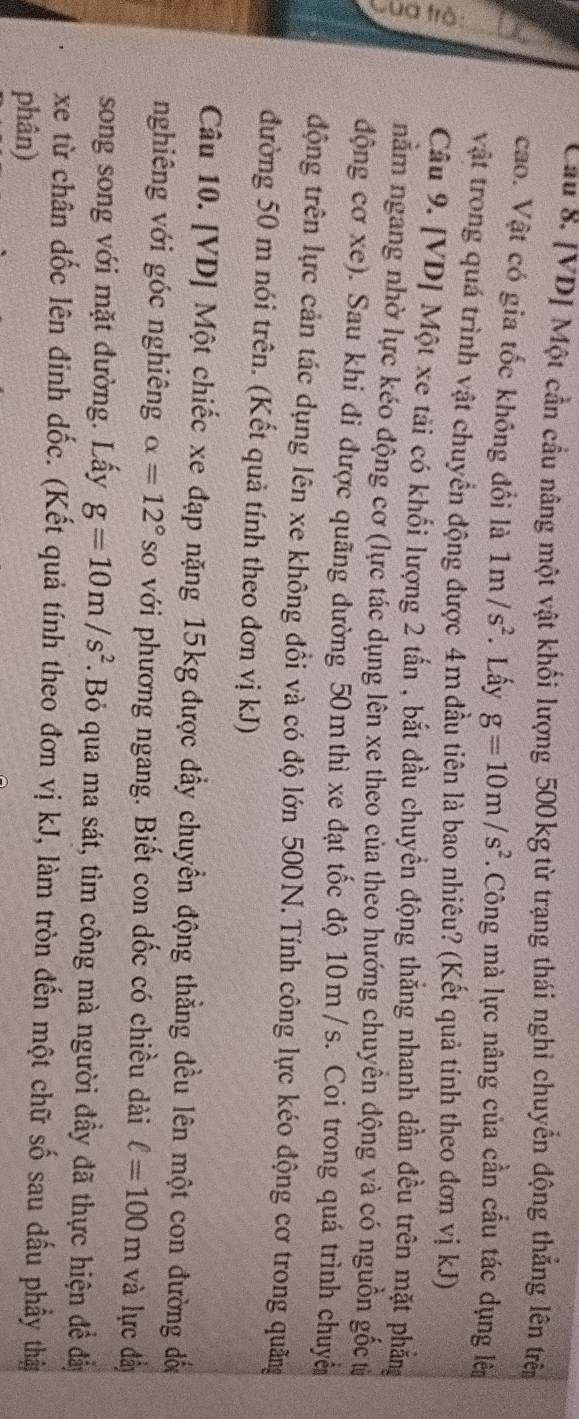 Cầu 8. [VD] Một cần cầu nâng một vật khối lượng 500 kg từ trạng thái nghỉ chuyển động thắng lên trên 
cao. Vật có gia tốc không đổi là 1m/s^2. Lấy g=10m/s^2. Công mà lực nâng của cần cầu tác dụng lê 
vật trong quá trình vật chuyển động được 4m đầu tiên là bao nhiêu? (Kết quả tỉnh theo đơn vị kJ) 
Cầu 9. [VD] Một xe tải có khối lượng 2 tấn , bắt đầu chuyền động thắng nhanh dần đều trên mặt phẳng 
nằm ngang nhờ lực kéo động cơ (lực tác dụng lên xe theo của theo hướng chuyền động và có nguồn gốc từ 
động cơ xe). Sau khi đi được quãng đường 50m thì xe đạt tốc độ 10m /s. Coi trong quá trình chuyê 
động trên lực cản tác dụng lên xe không đổi và có độ lớn 500N.Tính công lực kéo động cơ trong quãng 
đường 50 m nói trên. (Kết quả tính theo đơn vị kJ) 
Câu 10. [ VD ] Một chiếc xe đạp nặng 15kg được đầy chuyển động thẳng đều lên một con đường đốu 
nghiêng với góc nghiêng alpha =12° so với phương ngang. Biết con dốc có chiều dài ell =100m và lực đầy 
song song với mặt đường. Lấy g=10m/s^2.Bỏ qua ma sát, tìm công mà người đầy đã thực hiện để đẩy 
xe từ chân đốc lên đinh dốc. (Kết quả tính theo đơn vị kJ, làm tròn đến một chữ số sau dấu phẩy thật 
phân)